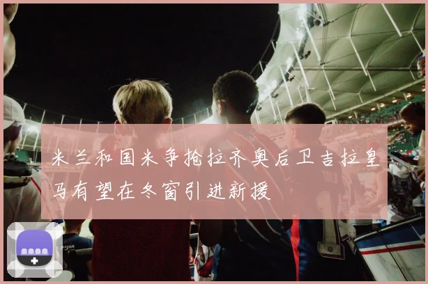 米兰和国米争抢拉齐奥后卫吉拉皇马有望在冬窗引进新援