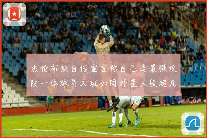 杰伦布朗自信宣言称自己是最强攻防一体球员文班如同外星人般超凡脱俗
