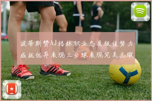 波蒂斯赞AJ格林职业态度极佳努力成就优异表现三分球表现完美无瑕