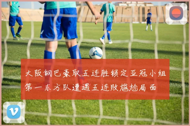 大阪钢巴豪取五连胜锁定亚冠小组第一东方队遭遇五连败尴尬局面