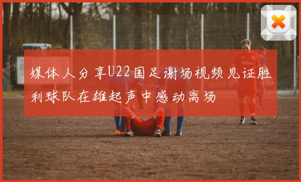 媒体人分享U22国足谢场视频见证胜利球队在雄起声中感动离场