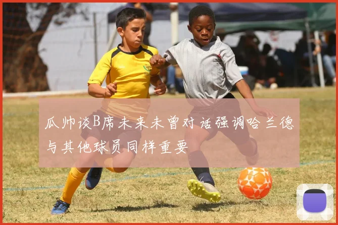 瓜帅谈B席未来未曾对话强调哈兰德与其他球员同样重要