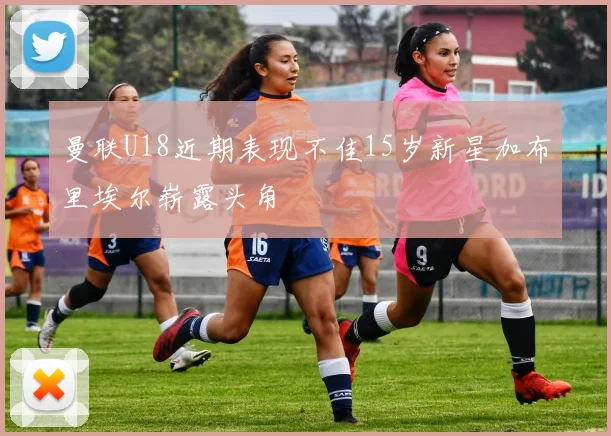 曼联U18近期表现不佳15岁新星加布里埃尔崭露头角