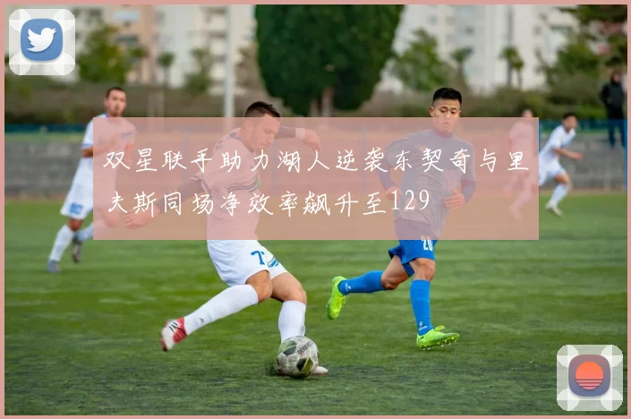 双星联手助力湖人逆袭东契奇与里夫斯同场净效率飙升至129