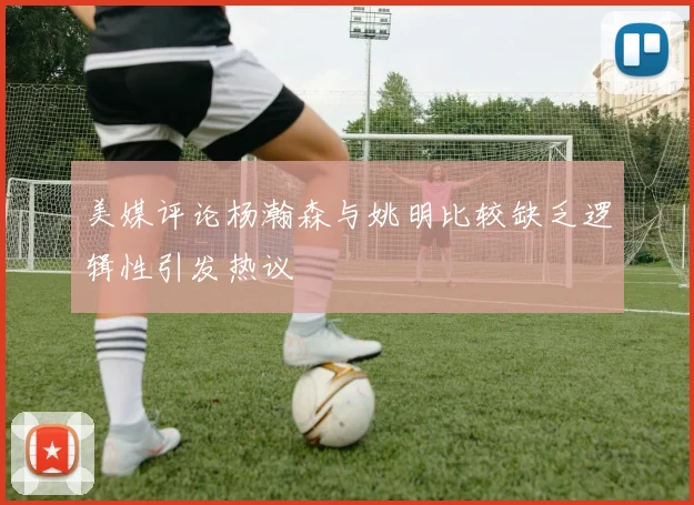 美媒评论杨瀚森与姚明比较缺乏逻辑性引发热议
