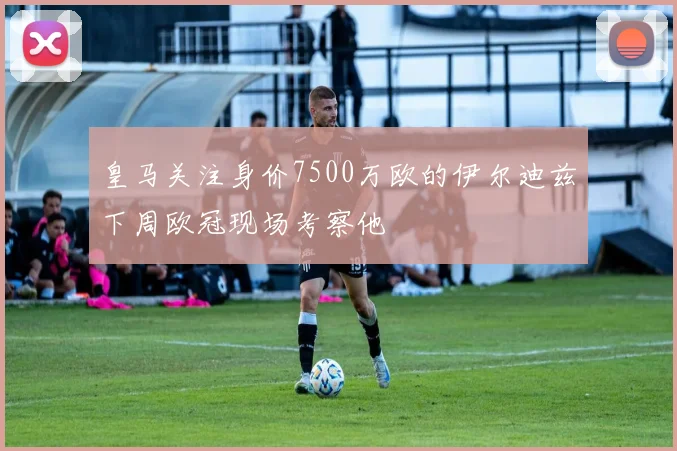 皇马关注身价7500万欧的伊尔迪兹下周欧冠现场考察他