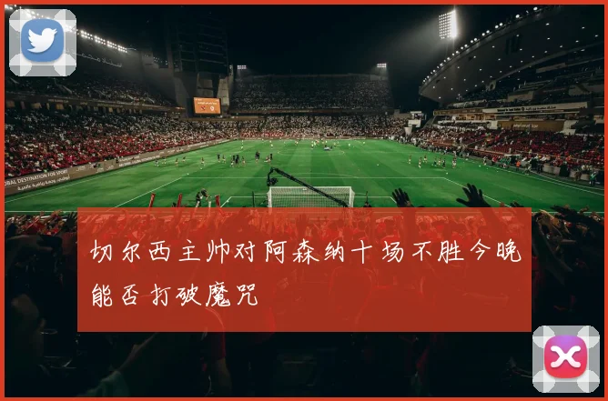 切尔西主帅对阿森纳十场不胜今晚能否打破魔咒