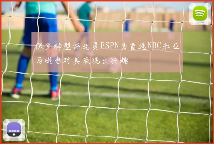 保罗转型评论员ESPN为首选NBC和亚马逊也对其表现出兴趣