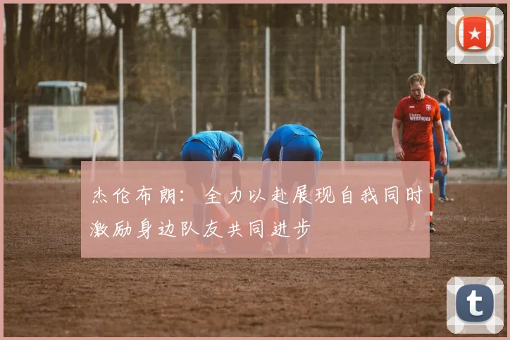 杰伦布朗：全力以赴展现自我同时激励身边队友共同进步