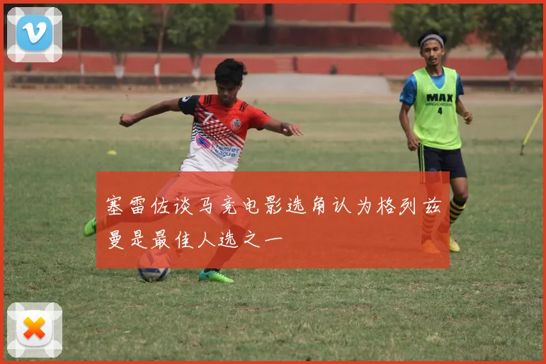 塞雷佐谈马竞电影选角认为格列兹曼是最佳人选之一