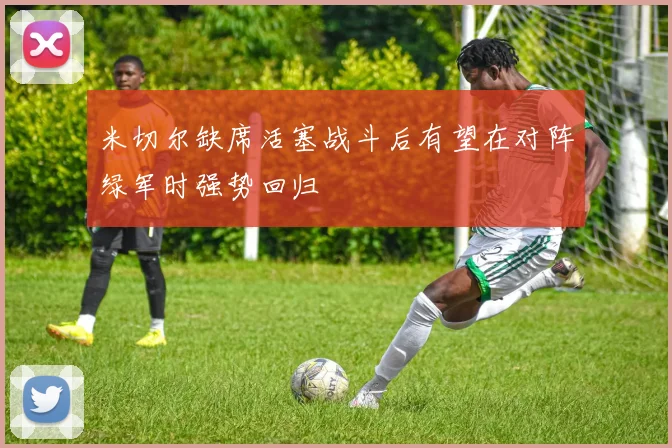 米切尔缺席活塞战斗后有望在对阵绿军时强势回归