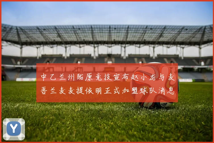 中乙兰州陇原竞技宣布赵小龙与麦吾兰麦麦提依明正式加盟球队消息