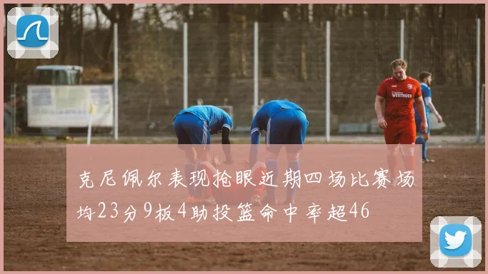 克尼佩尔表现抢眼近期四场比赛场均23分9板4助投篮命中率超46