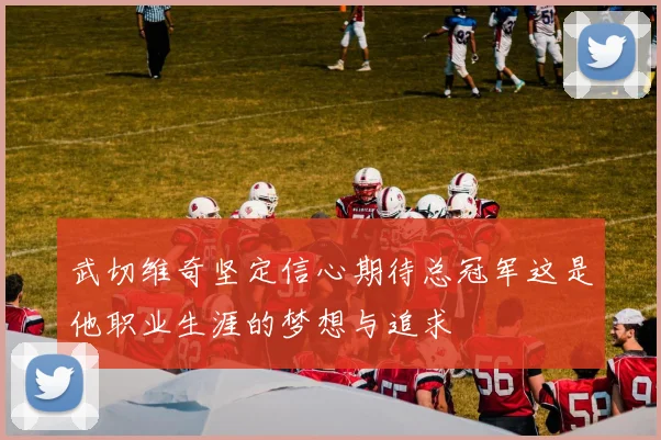 武切维奇坚定信心期待总冠军这是他职业生涯的梦想与追求