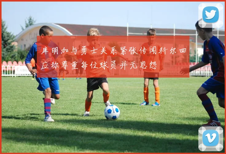 库明加与勇士关系紧张传闻科尔回应称尊重每位球员并无恩怨