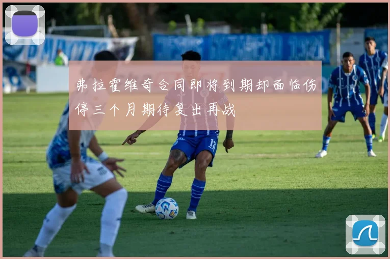 弗拉霍维奇合同即将到期却面临伤停三个月期待复出再战