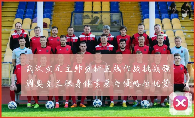 武汉女足主帅分析五线作战挑战强调奥克兰联身体素质与侵略性优势