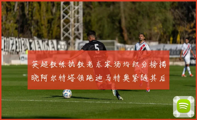 英超教练执教老东家场均积分榜揭晓阿尔特塔领跑迪马特奥紧随其后