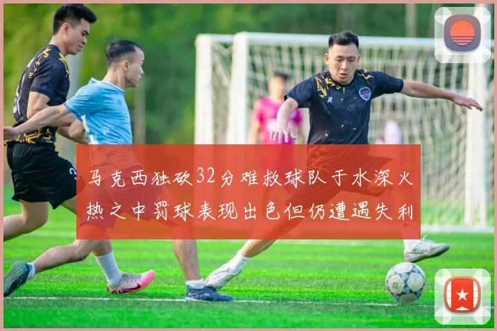 马克西独砍32分难救球队于水深火热之中罚球表现出色但仍遭遇失利