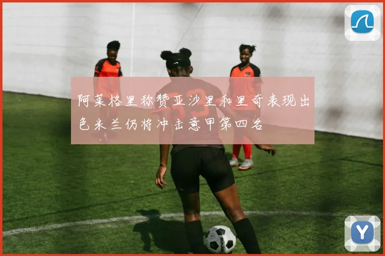 阿莱格里称赞亚沙里和里奇表现出色米兰仍将冲击意甲第四名