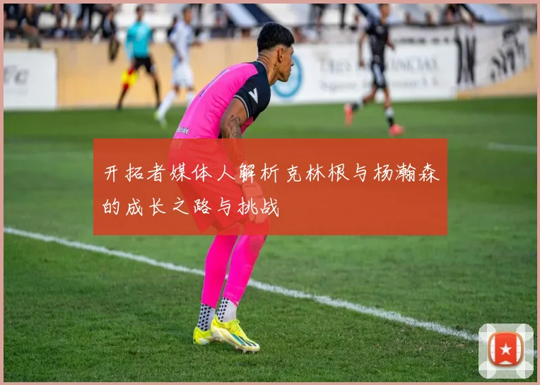 开拓者媒体人解析克林根与杨瀚森的成长之路与挑战