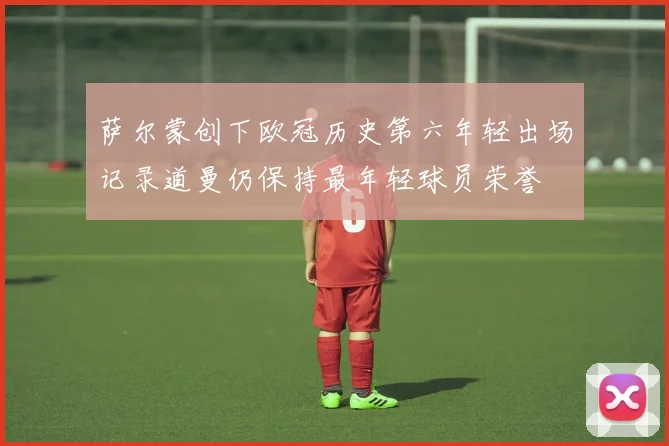 萨尔蒙创下欧冠历史第六年轻出场记录道曼仍保持最年轻球员荣誉