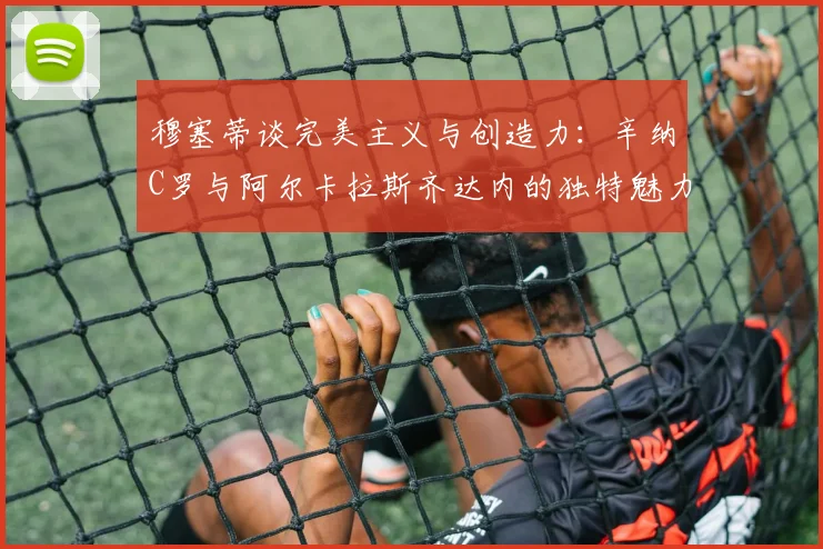 穆塞蒂谈完美主义与创造力：辛纳C罗与阿尔卡拉斯齐达内的独特魅力