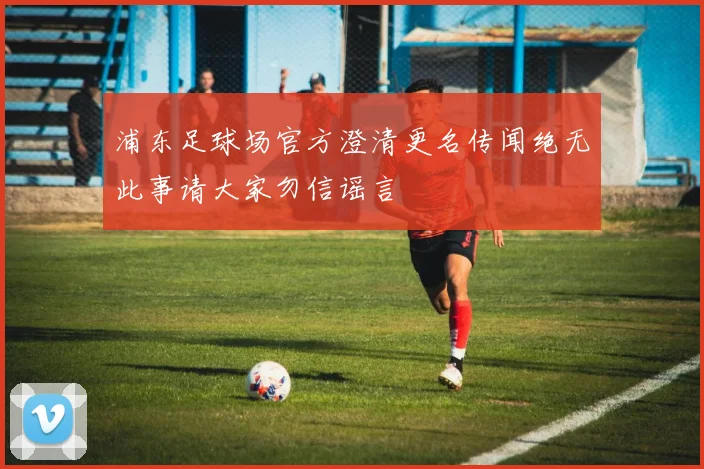 浦东足球场官方澄清更名传闻绝无此事请大家勿信谣言