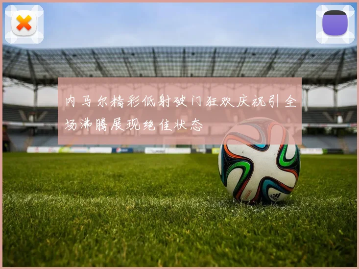 内马尔精彩低射破门狂欢庆祝引全场沸腾展现绝佳状态