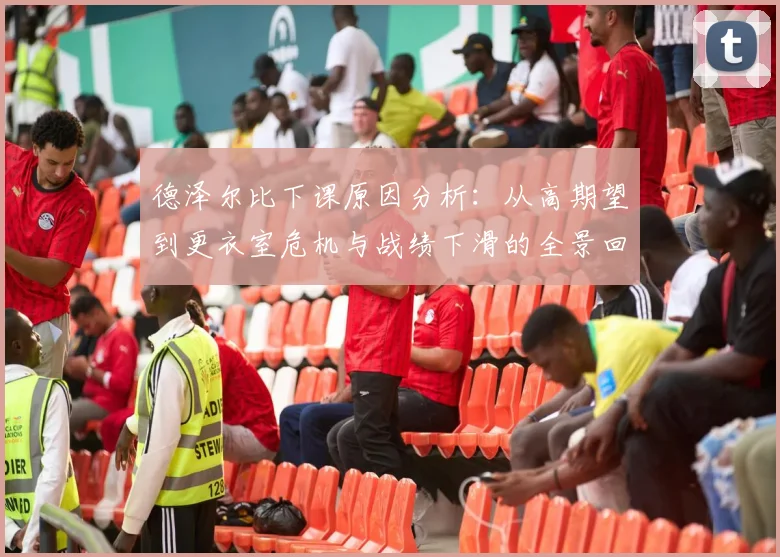 德泽尔比下课原因分析：从高期望到更衣室危机与战绩下滑的全景回顾