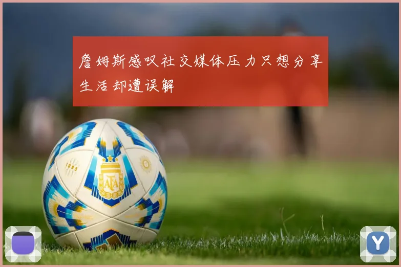 詹姆斯感叹社交媒体压力只想分享生活却遭误解