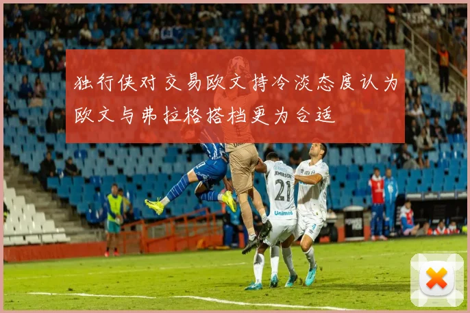 独行侠对交易欧文持冷淡态度认为欧文与弗拉格搭档更为合适
