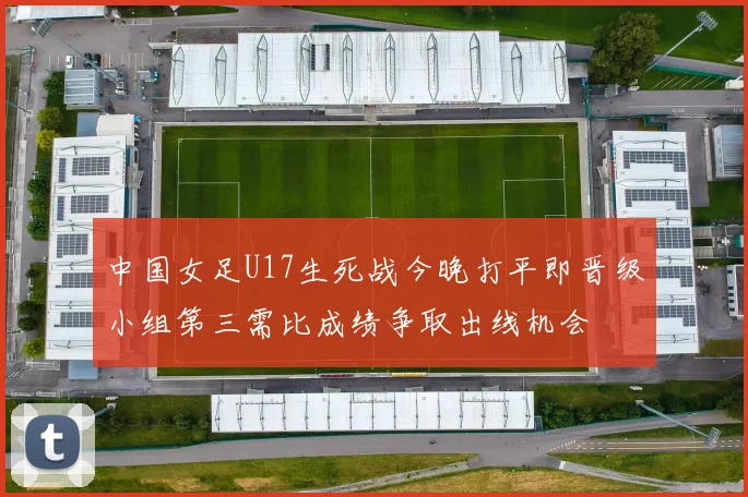 中国女足U17生死战今晚打平即晋级小组第三需比成绩争取出线机会