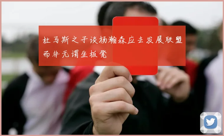 杜马斯之子谈杨瀚森应去发展联盟而非无谓坐板凳