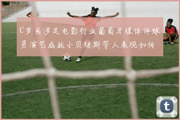 C罗或涉足电影行业葡萄牙媒体评球员演艺成就小贝琼斯等人表现如何