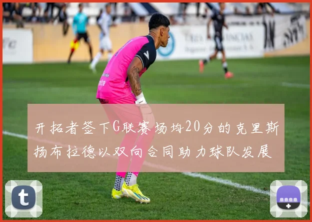 开拓者签下G联赛场均20分的克里斯扬布拉德以双向合同助力球队发展