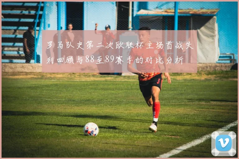 罗马队史第二次欧联杯主场首战失利回顾与88至89赛季的对比分析