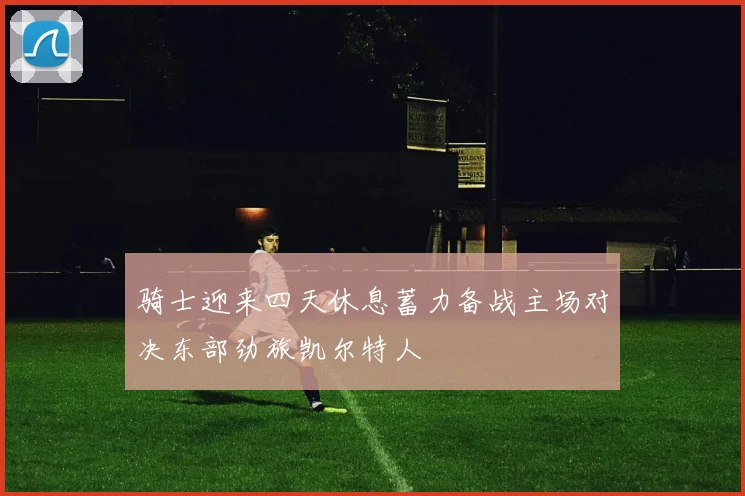 骑士迎来四天休息蓄力备战主场对决东部劲旅凯尔特人