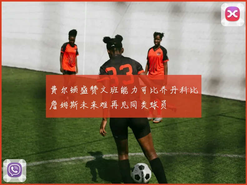 费尔顿盛赞文班能力可比乔丹科比詹姆斯未来难再见同类球员